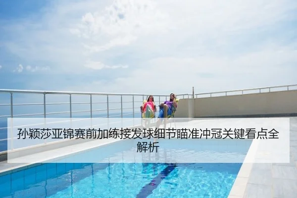 孙颖莎亚锦赛前加练接发球细节瞄准冲冠关键看点全解析