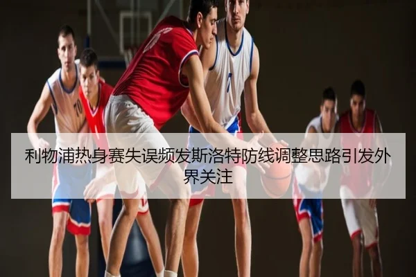 利物浦热身赛失误频发斯洛特防线调整思路引发外界关注