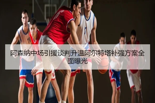 阿森纳中场引援谈判升温阿尔特塔补强方案全面曝光
