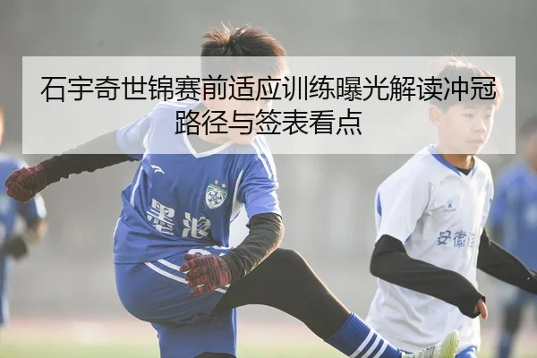 石宇奇世锦赛前适应训练曝光解读冲冠路径与签表看点