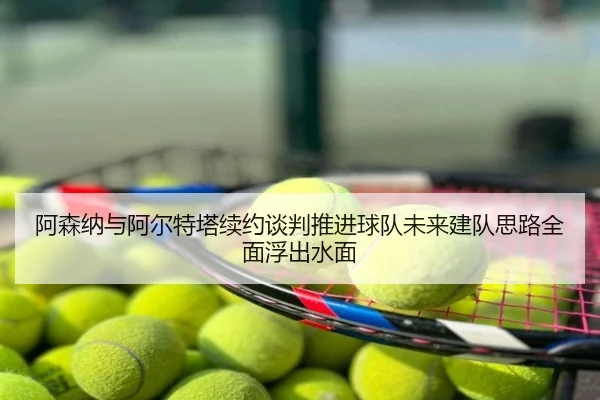阿森纳与阿尔特塔续约谈判推进球队未来建队思路全面浮出水面