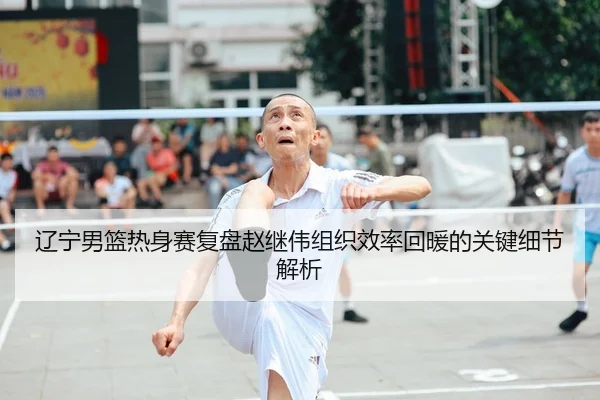 辽宁男篮热身赛复盘赵继伟组织效率回暖的关键细节解析
