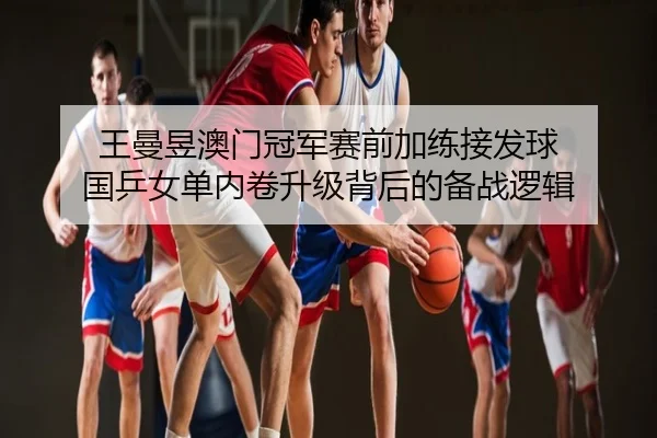 王曼昱澳门冠军赛前加练接发球 国乒女单内卷升级背后的备战逻辑