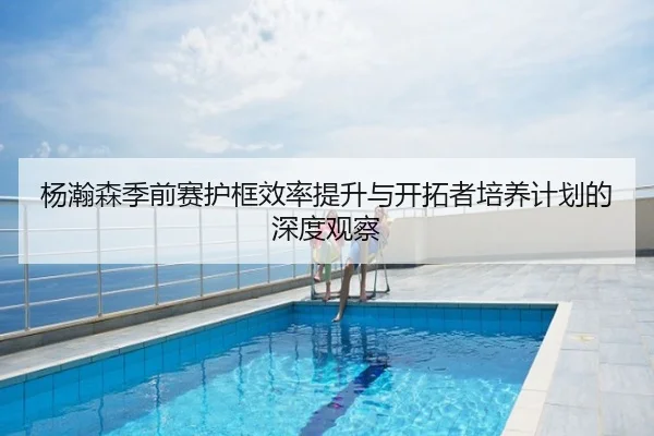 杨瀚森季前赛护框效率提升与开拓者培养计划的深度观察