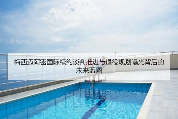 梅西迈阿密国际续约谈判推进与退役规划曝光背后的未来蓝图